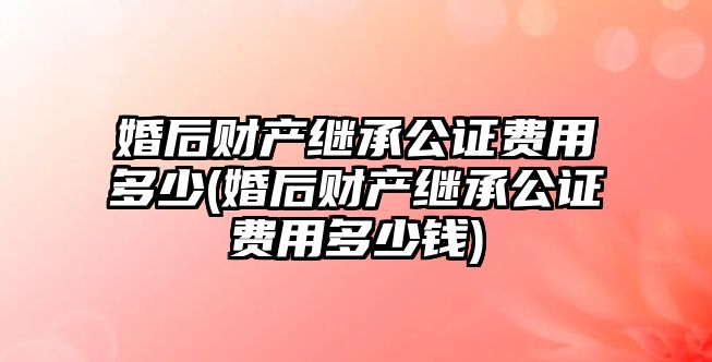 婚后財產繼承公證費用多少(婚后財產繼承公證費用多少錢)