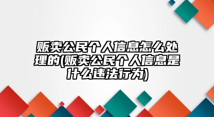 販賣公民個人信息怎么處理的(販賣公民個人信息是什么違法行為)