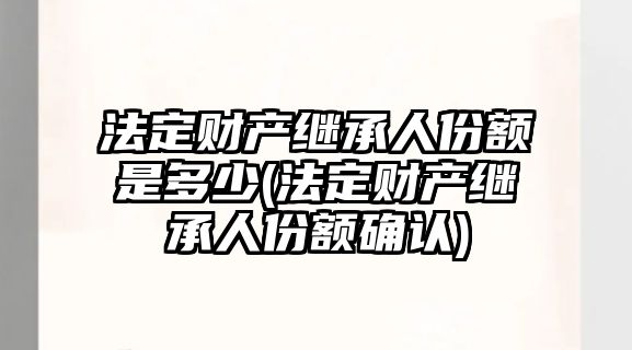 法定財產繼承人份額是多少(法定財產繼承人份額確認)