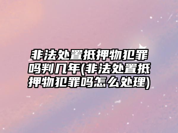 非法處置抵押物犯罪嗎判幾年(非法處置抵押物犯罪嗎怎么處理)