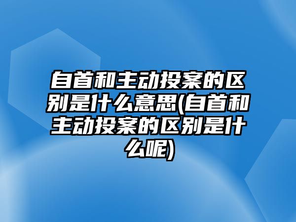 自首和主動(dòng)投案的區(qū)別是什么意思(自首和主動(dòng)投案的區(qū)別是什么呢)