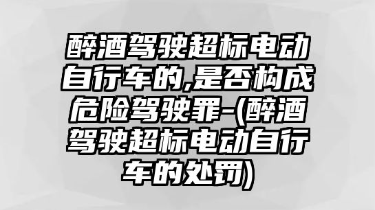 醉酒駕駛超標(biāo)電動(dòng)自行車的,是否構(gòu)成危險(xiǎn)駕駛罪-(醉酒駕駛超標(biāo)電動(dòng)自行車的處罰)