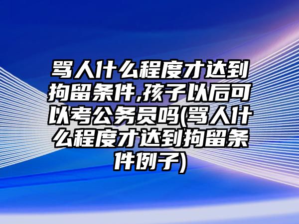 罵人什么程度才達到拘留條件,孩子以后可以考公務(wù)員嗎(罵人什么程度才達到拘留條件例子)