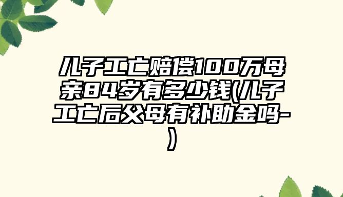 兒子工亡賠償100萬母親84歲有多少錢(兒子工亡后父母有補(bǔ)助金嗎-)