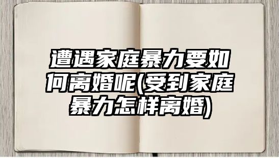 遭遇家庭暴力要如何離婚呢(受到家庭暴力怎樣離婚)