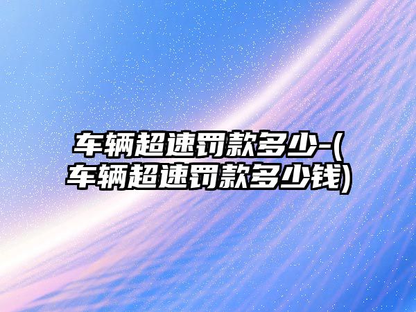 車輛超速罰款多少-(車輛超速罰款多少錢)