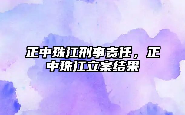 正中珠江刑事責(zé)任，正中珠江立案結(jié)果