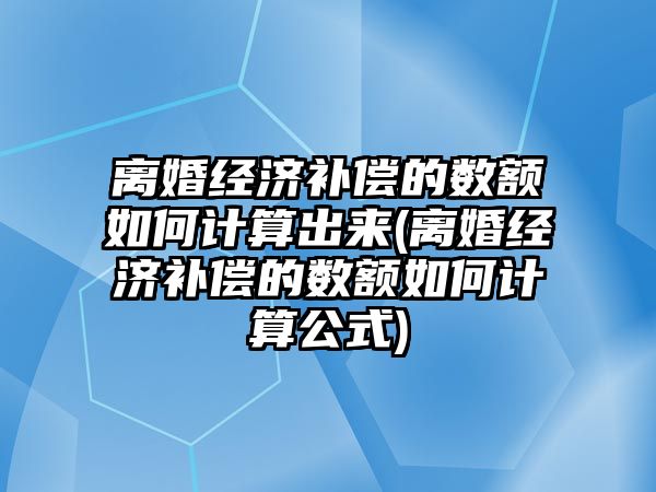 離婚經濟補償的數額如何計算出來(離婚經濟補償的數額如何計算公式)