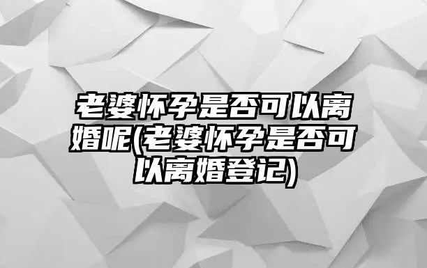 老婆懷孕是否可以離婚呢(老婆懷孕是否可以離婚登記)