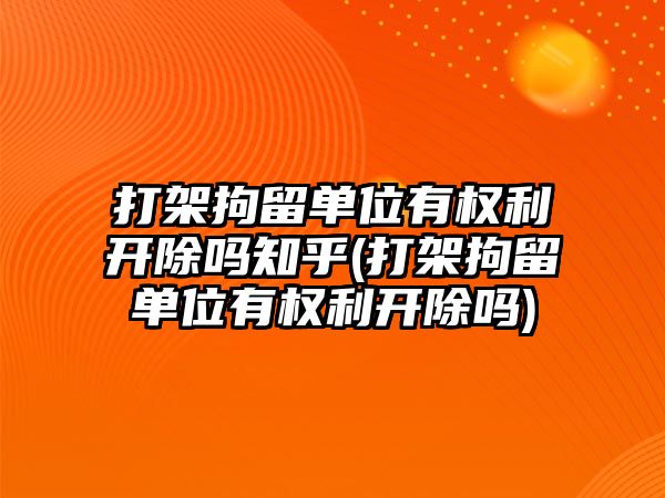 打架拘留單位有權利開除嗎知乎(打架拘留單位有權利開除嗎)