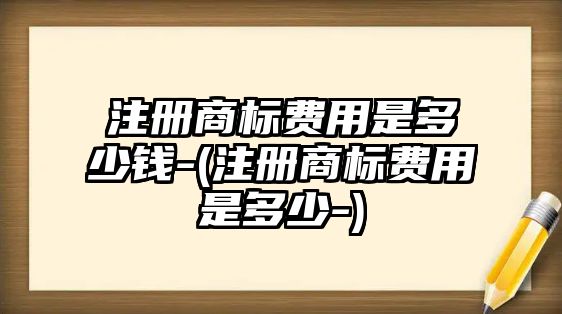 注冊商標費用是多少錢-(注冊商標費用是多少-)