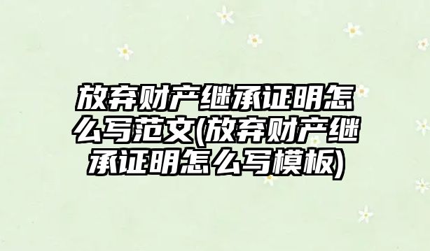 放棄財產繼承證明怎么寫范文(放棄財產繼承證明怎么寫模板)