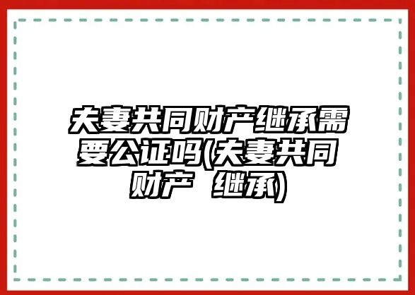 夫妻共同財產繼承需要公證嗎(夫妻共同財產 繼承)