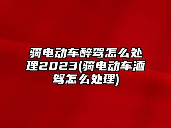 騎電動車醉駕怎么處理2023(騎電動車酒駕怎么處理)