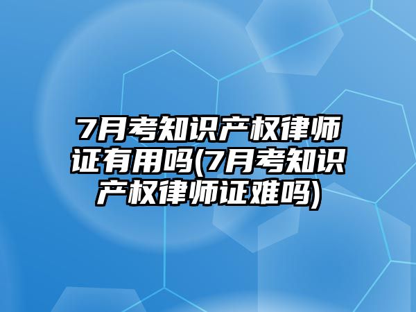 7月考知識產權律師證有用嗎(7月考知識產權律師證難嗎)