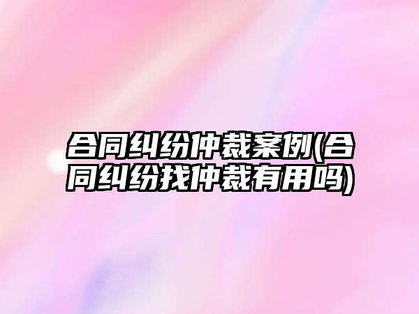 合同糾紛仲裁案例(合同糾紛找仲裁有用嗎)