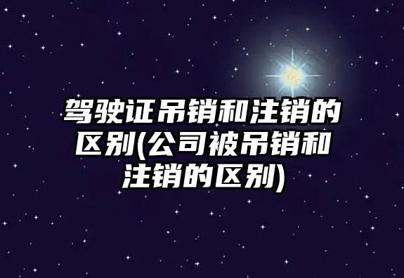 駕駛證吊銷和注銷的區(qū)別(公司被吊銷和注銷的區(qū)別)