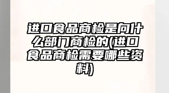 進(jìn)口食品商檢是向什么部門商檢的(進(jìn)口食品商檢需要哪些資料)