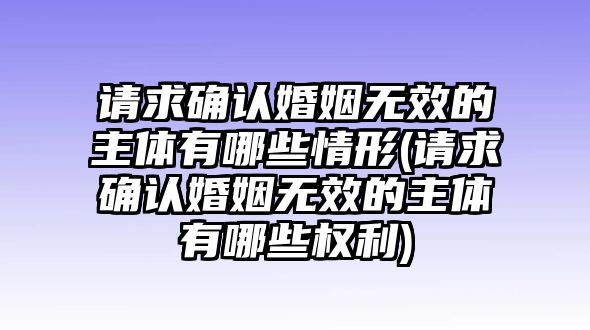 請求確認婚姻無效的主體有哪些情形(請求確認婚姻無效的主體有哪些權(quán)利)