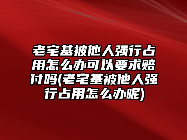 老宅基被他人強(qiáng)行占用怎么辦可以要求賠付嗎(老宅基被他人強(qiáng)行占用怎么辦呢)