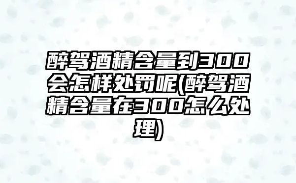 醉駕酒精含量到300會(huì)怎樣處罰呢(醉駕酒精含量在300怎么處理)