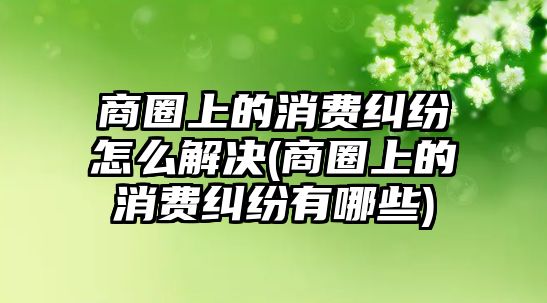 商圈上的消費糾紛怎么解決(商圈上的消費糾紛有哪些)