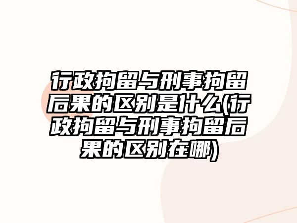 行政拘留與刑事拘留后果的區別是什么(行政拘留與刑事拘留后果的區別在哪)