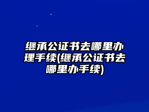 繼承公證書去哪里辦理手續(繼承公證書去哪里辦手續)