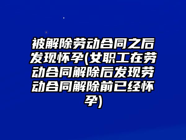 被解除勞動合同之后發現懷孕(女職工在勞動合同解除后發現勞動合同解除前已經懷孕)