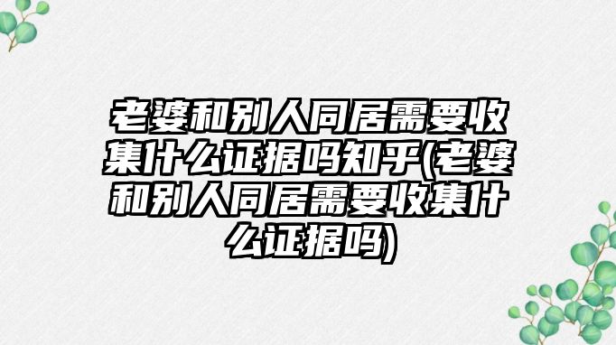 老婆和別人同居需要收集什么證據嗎知乎(老婆和別人同居需要收集什么證據嗎)