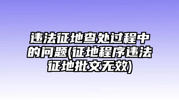 違法征地查處過程中的問題(征地程序違法征地批文無效)