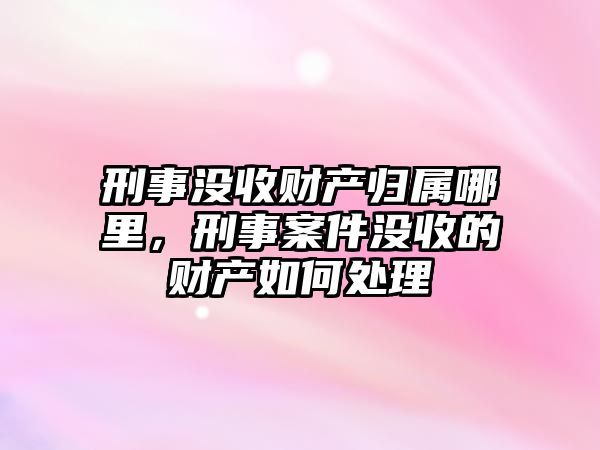 刑事沒收財產歸屬哪里，刑事案件沒收的財產如何處理