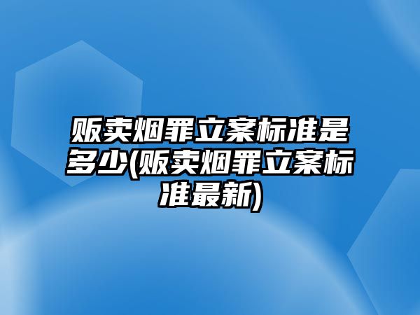 販賣煙罪立案標準是多少(販賣煙罪立案標準最新)