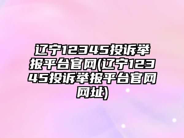 遼寧12345投訴舉報平臺官網(wǎng)(遼寧12345投訴舉報平臺官網(wǎng)網(wǎng)址)