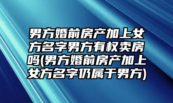 男方婚前房產加上女方名字男方有權賣房嗎(男方婚前房產加上女方名字仍屬于男方)