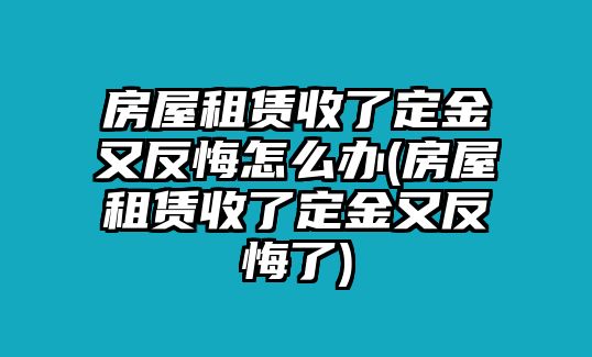 房屋租賃收了定金又反悔怎么辦(房屋租賃收了定金又反悔了)