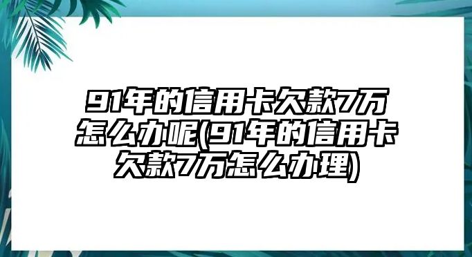 91年的信用卡欠款7萬怎么辦呢(91年的信用卡欠款7萬怎么辦理)