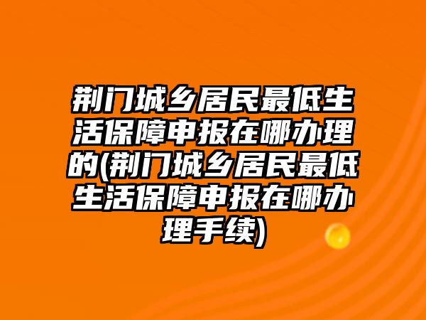 荊門城鄉居民最低生活保障申報在哪辦理的(荊門城鄉居民最低生活保障申報在哪辦理手續)