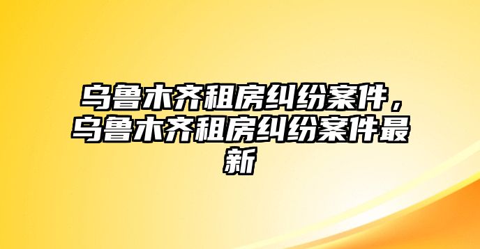 烏魯木齊租房糾紛案件，烏魯木齊租房糾紛案件最新