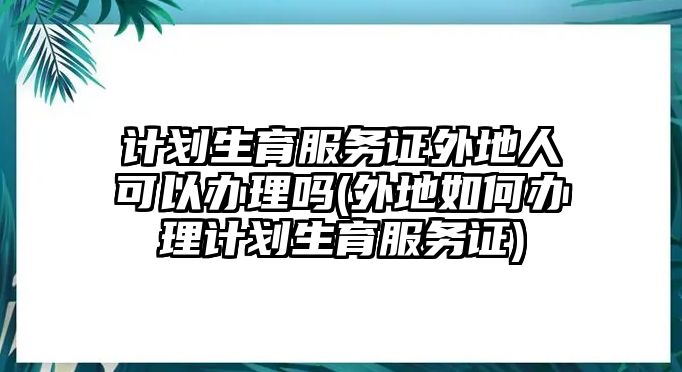 計劃生育服務證外地人可以辦理嗎(外地如何辦理計劃生育服務證)