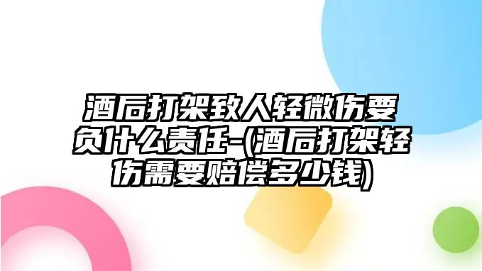 酒后打架致人輕微傷要負什么責任-(酒后打架輕傷需要賠償多少錢)