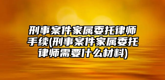 刑事案件家屬委托律師手續(xù)(刑事案件家屬委托律師需要什么材料)