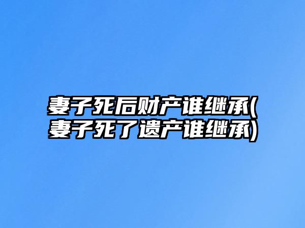 妻子死后財產誰繼承(妻子死了遺產誰繼承)