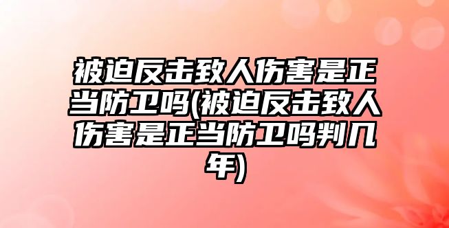 被迫反擊致人傷害是正當(dāng)防衛(wèi)嗎(被迫反擊致人傷害是正當(dāng)防衛(wèi)嗎判幾年)