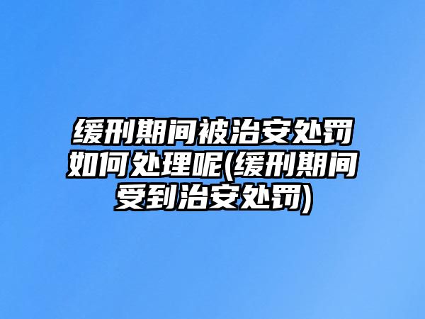 緩刑期間被治安處罰如何處理呢(緩刑期間受到治安處罰)