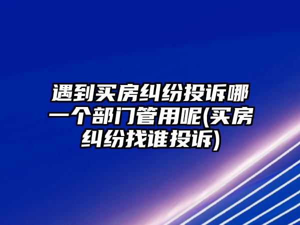 遇到買房糾紛投訴哪一個(gè)部門管用呢(買房糾紛找誰(shuí)投訴)