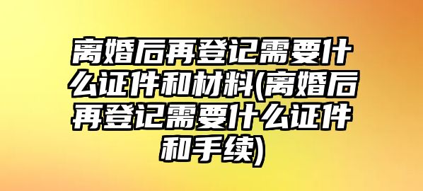 離婚后再登記需要什么證件和材料(離婚后再登記需要什么證件和手續(xù))