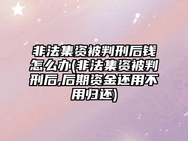 非法集資被判刑后錢怎么辦(非法集資被判刑后,后期資金還用不用歸還)