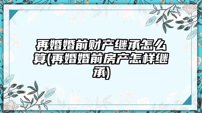 再婚婚前財(cái)產(chǎn)繼承怎么算(再婚婚前房產(chǎn)怎樣繼承)