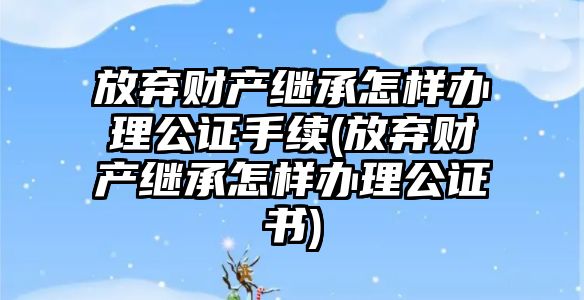 放棄財產繼承怎樣辦理公證手續(放棄財產繼承怎樣辦理公證書)